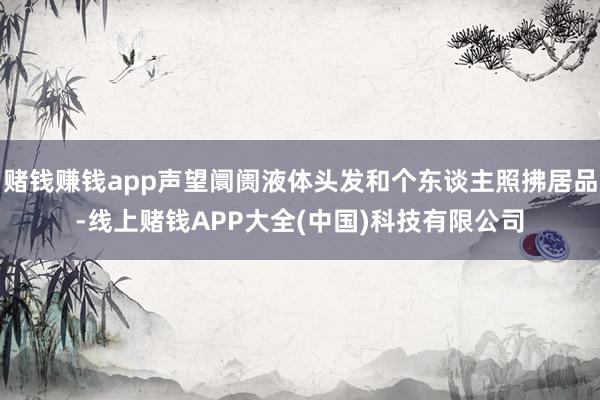 赌钱赚钱app声望阛阓液体头发和个东谈主照拂居品-线上赌钱APP大全(中国)科技有限公司