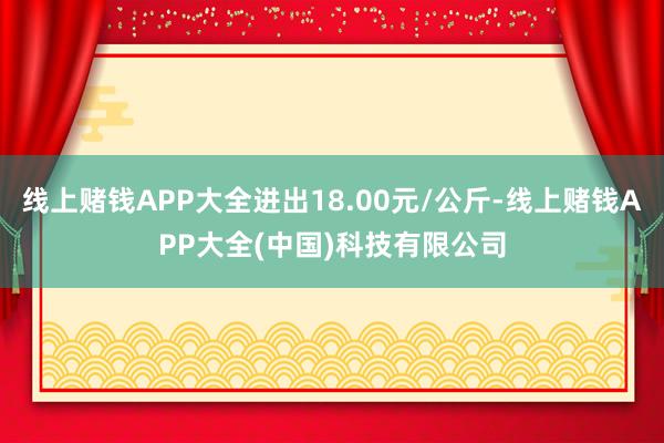 线上赌钱APP大全进出18.00元/公斤-线上赌钱APP大全(中国)科技有限公司