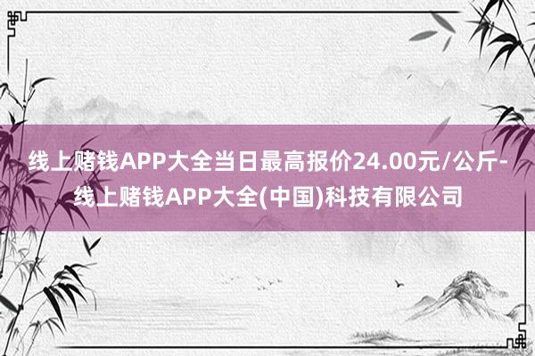 线上赌钱APP大全当日最高报价24.00元/公斤-线上赌钱APP大全(中国)科技有限公司