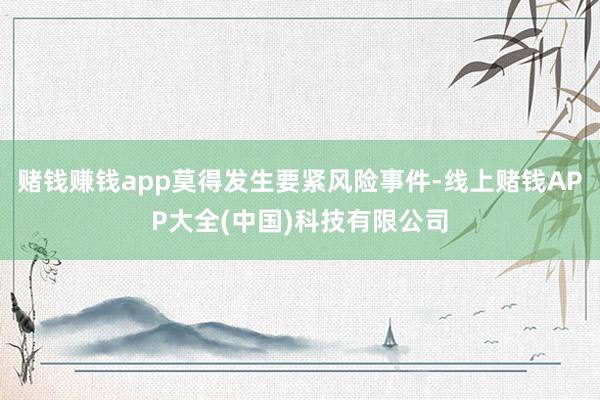 赌钱赚钱app莫得发生要紧风险事件-线上赌钱APP大全(中国)科技有限公司