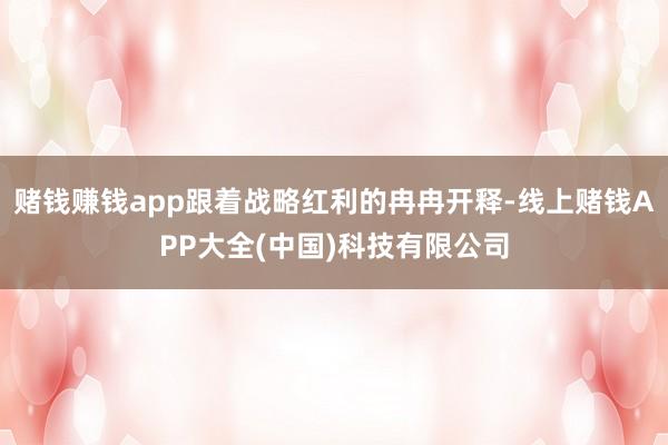 赌钱赚钱app跟着战略红利的冉冉开释-线上赌钱APP大全(中国)科技有限公司