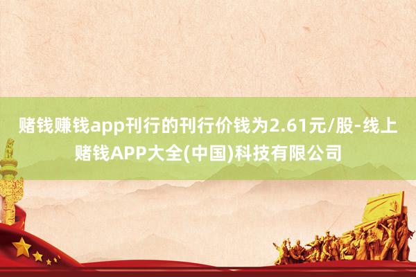 赌钱赚钱app刊行的刊行价钱为2.61元/股-线上赌钱APP大全(中国)科技有限公司