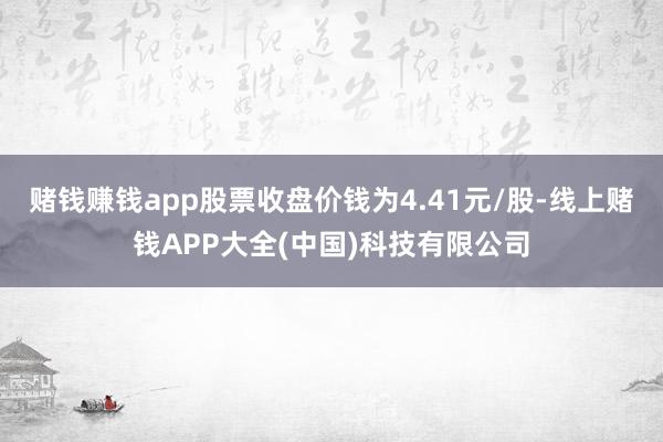 赌钱赚钱app股票收盘价钱为4.41元/股-线上赌钱APP大全(中国)科技有限公司