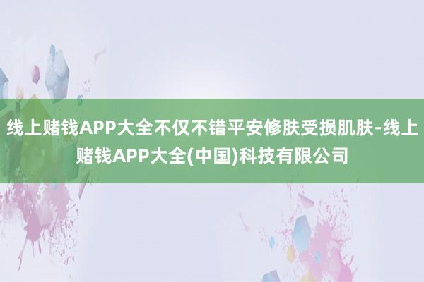 线上赌钱APP大全不仅不错平安修肤受损肌肤-线上赌钱APP大全(中国)科技有限公司