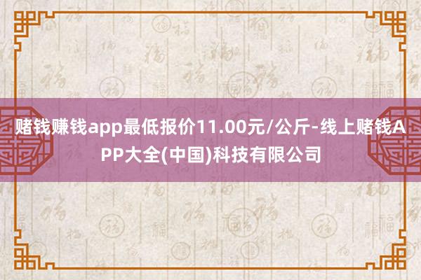 赌钱赚钱app最低报价11.00元/公斤-线上赌钱APP大全(中国)科技有限公司