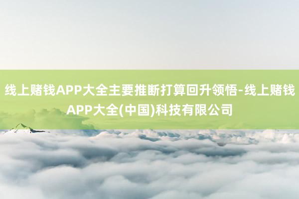 线上赌钱APP大全主要推断打算回升领悟-线上赌钱APP大全(中国)科技有限公司