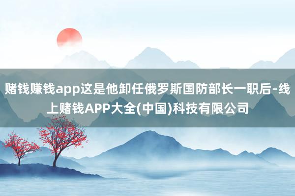 赌钱赚钱app这是他卸任俄罗斯国防部长一职后-线上赌钱APP大全(中国)科技有限公司