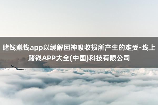 赌钱赚钱app以缓解因神吸收损所产生的难受-线上赌钱APP大全(中国)科技有限公司