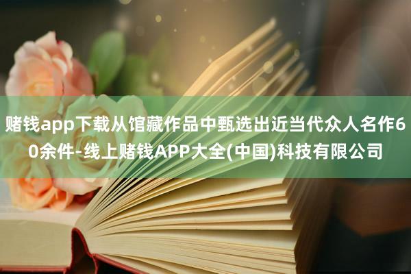 赌钱app下载从馆藏作品中甄选出近当代众人名作60余件-线上赌钱APP大全(中国)科技有限公司