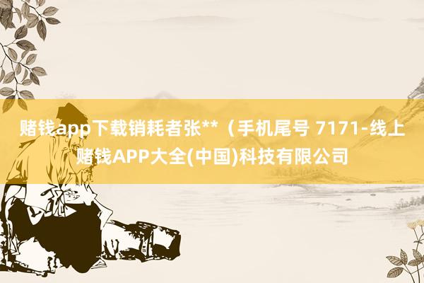 赌钱app下载销耗者张**（手机尾号 7171-线上赌钱APP大全(中国)科技有限公司