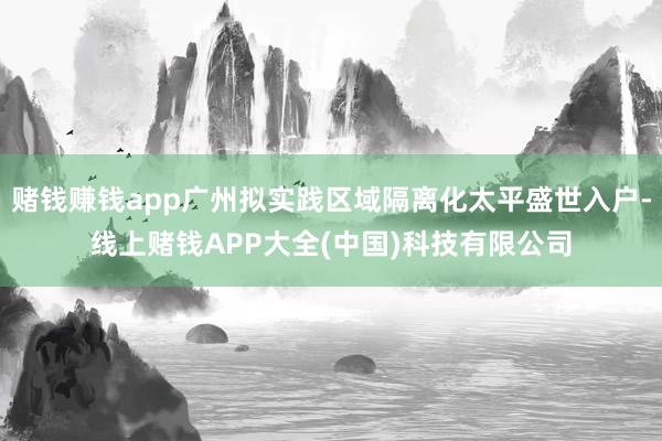 赌钱赚钱app广州拟实践区域隔离化太平盛世入户-线上赌钱APP大全(中国)科技有限公司