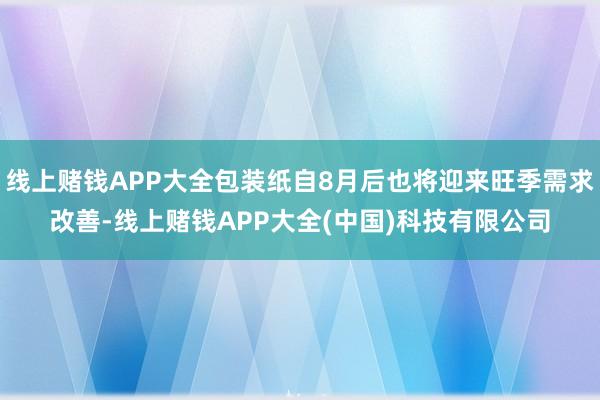 线上赌钱APP大全包装纸自8月后也将迎来旺季需求改善-线上赌钱APP大全(中国)科技有限公司