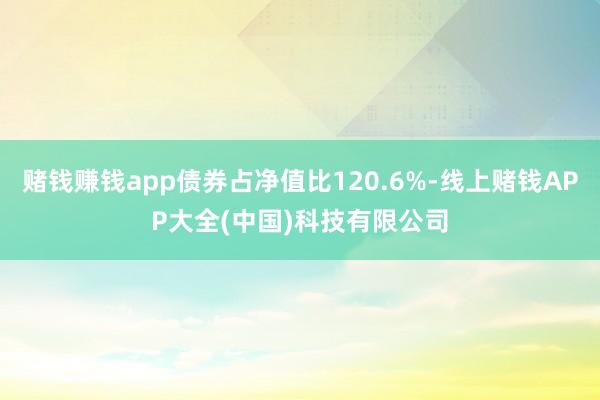 赌钱赚钱app债券占净值比120.6%-线上赌钱APP大全(中国)科技有限公司