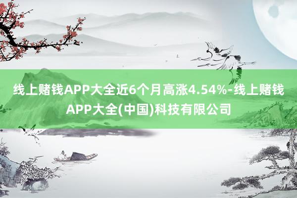 线上赌钱APP大全近6个月高涨4.54%-线上赌钱APP大全(中国)科技有限公司