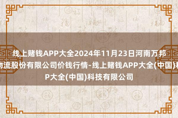 线上赌钱APP大全2024年11月23日河南万邦国外农产物物流股份有限公司价钱行情-线上赌钱APP大全(中国)科技有限公司