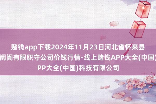 赌钱app下载2024年11月23日河北省怀来县京西果菜批发阛阓有限职守公司价钱行情-线上赌钱APP大全(中国)科技有限公司