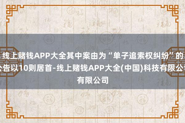 线上赌钱APP大全其中案由为“单子追索权纠纷”的公告以10则居首-线上赌钱APP大全(中国)科技有限公司