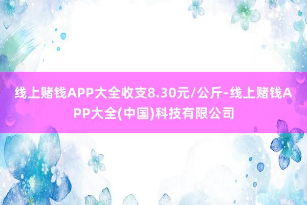 线上赌钱APP大全收支8.30元/公斤-线上赌钱APP大全(中国)科技有限公司