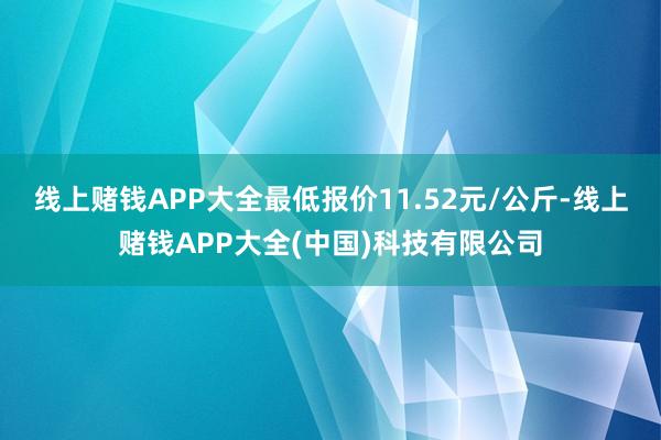 线上赌钱APP大全最低报价11.52元/公斤-线上赌钱APP大全(中国)科技有限公司