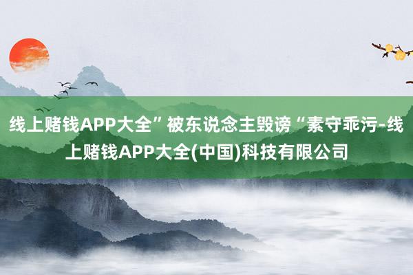 线上赌钱APP大全”被东说念主毁谤“素守乖污-线上赌钱APP大全(中国)科技有限公司