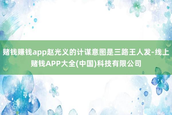 赌钱赚钱app赵光义的计谋意图是三路王人发-线上赌钱APP大全(中国)科技有限公司