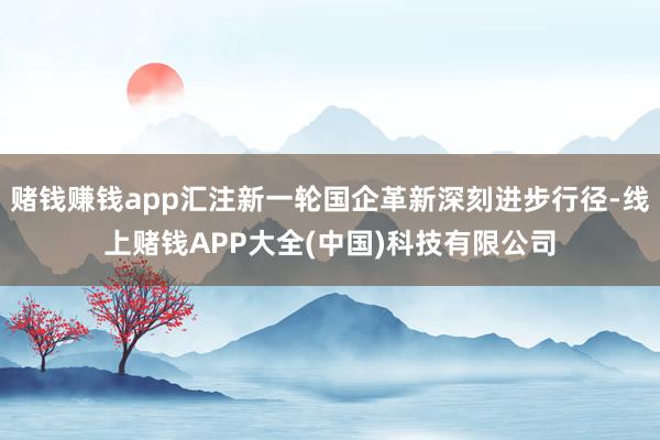 赌钱赚钱app汇注新一轮国企革新深刻进步行径-线上赌钱APP大全(中国)科技有限公司