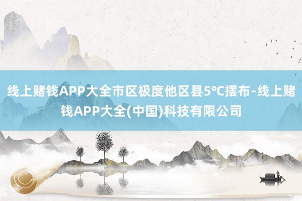 线上赌钱APP大全市区极度他区县5℃摆布-线上赌钱APP大全(中国)科技有限公司