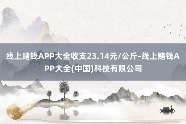 线上赌钱APP大全收支23.14元/公斤-线上赌钱APP大全(中国)科技有限公司