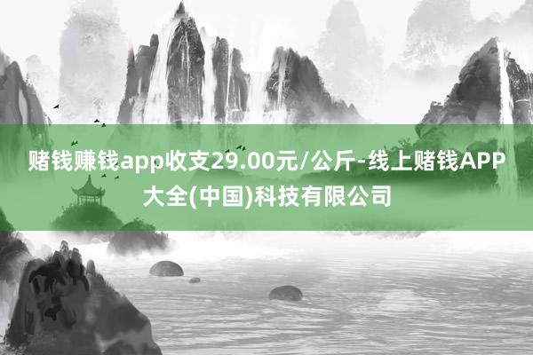 赌钱赚钱app收支29.00元/公斤-线上赌钱APP大全(中国)科技有限公司