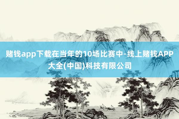 赌钱app下载在当年的10场比赛中-线上赌钱APP大全(中国)科技有限公司