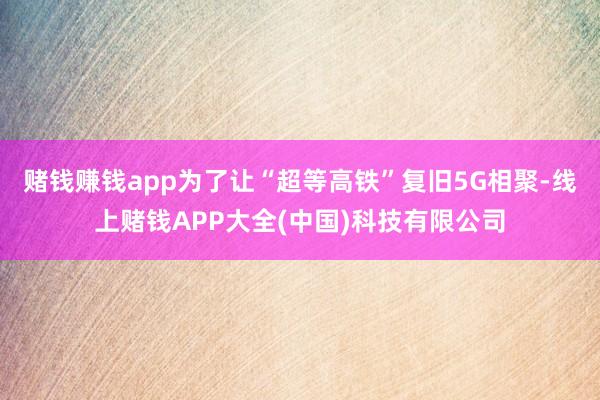 赌钱赚钱app为了让“超等高铁”复旧5G相聚-线上赌钱APP大全(中国)科技有限公司