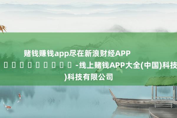 赌钱赚钱app尽在新浪财经APP            													-线上赌钱APP大全(中国)科技有限公司