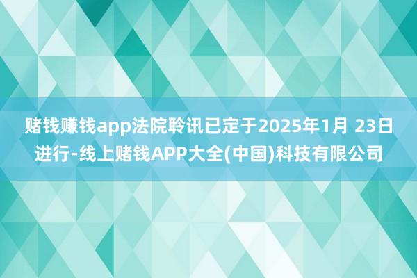 赌钱赚钱app法院聆讯已定于2025年1月 23日进行-线上赌钱APP大全(中国)科技有限公司