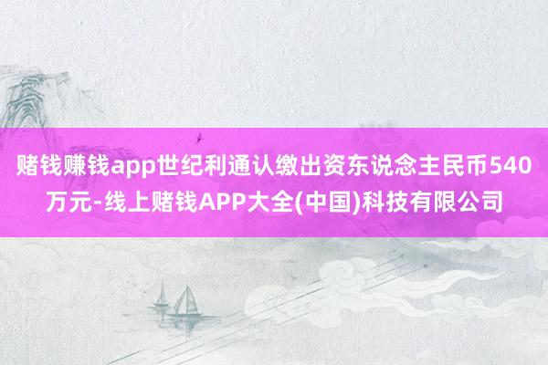 赌钱赚钱app世纪利通认缴出资东说念主民币540万元-线上赌钱APP大全(中国)科技有限公司