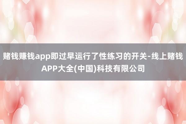 赌钱赚钱app即过早运行了性练习的开关-线上赌钱APP大全(中国)科技有限公司