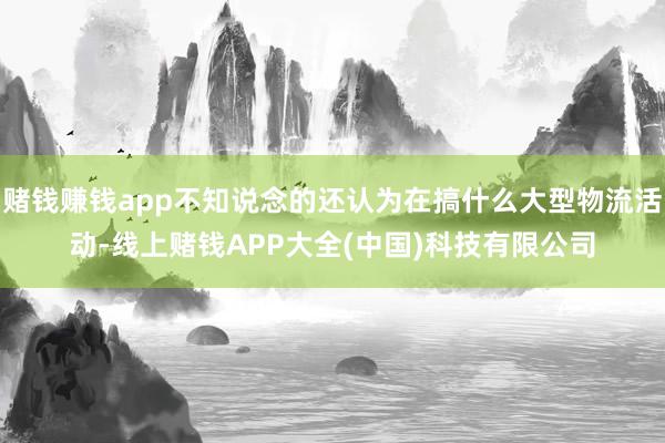 赌钱赚钱app不知说念的还认为在搞什么大型物流活动-线上赌钱APP大全(中国)科技有限公司