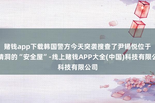 赌钱app下载韩国警方今天突袭搜查了尹锡悦位于三清洞的“安全屋”-线上赌钱APP大全(中国)科技有限公司