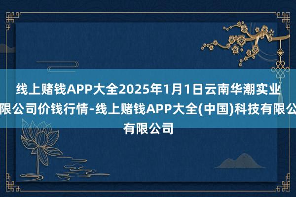 线上赌钱APP大全2025年1月1日云南华潮实业有限公司价钱行情-线上赌钱APP大全(中国)科技有限公司