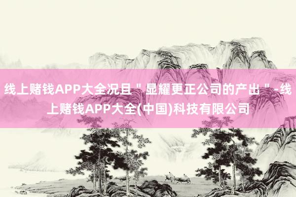 线上赌钱APP大全况且＂显耀更正公司的产出＂-线上赌钱APP大全(中国)科技有限公司