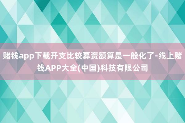 赌钱app下载开支比较募资额算是一般化了-线上赌钱APP大全(中国)科技有限公司