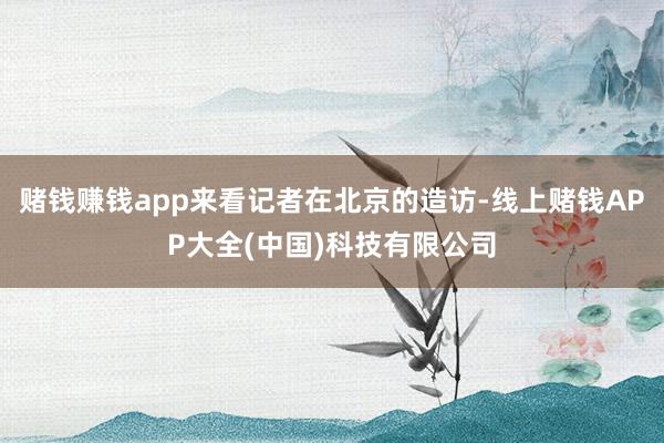 赌钱赚钱app来看记者在北京的造访-线上赌钱APP大全(中国)科技有限公司