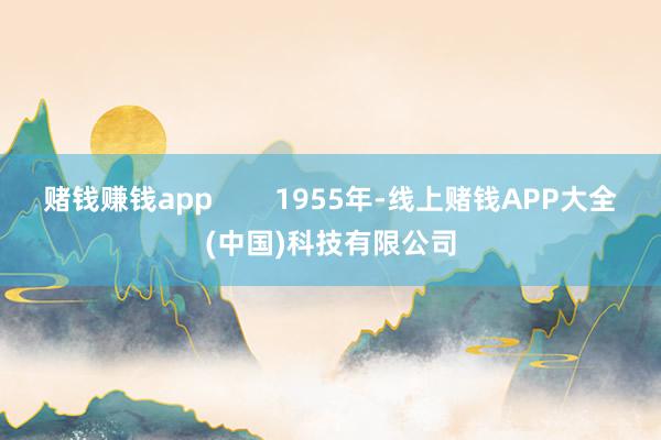 赌钱赚钱app        1955年-线上赌钱APP大全(中国)科技有限公司