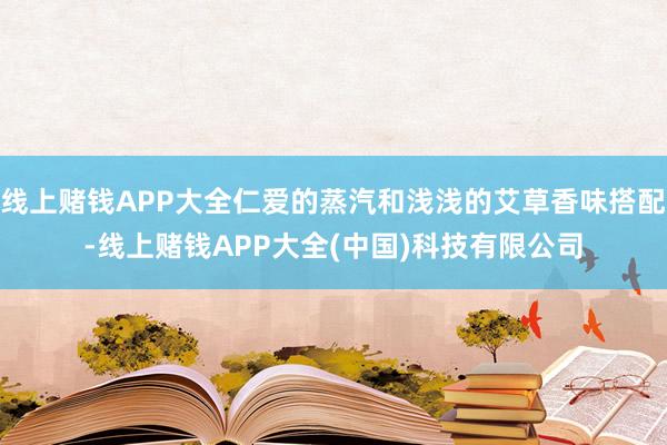 线上赌钱APP大全仁爱的蒸汽和浅浅的艾草香味搭配-线上赌钱APP大全(中国)科技有限公司