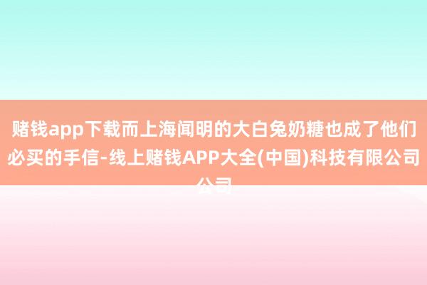 赌钱app下载而上海闻明的大白兔奶糖也成了他们必买的手信-线上赌钱APP大全(中国)科技有限公司